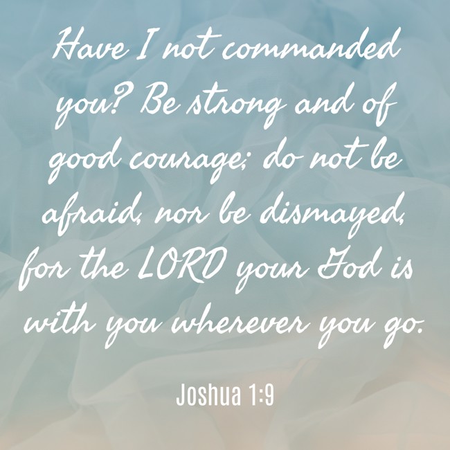 Have I not commanded you? Be strong and of good courage; do not be afraid, nor be dismayed, for the LORD your God is with you wherever you go. - Joshua 1:9