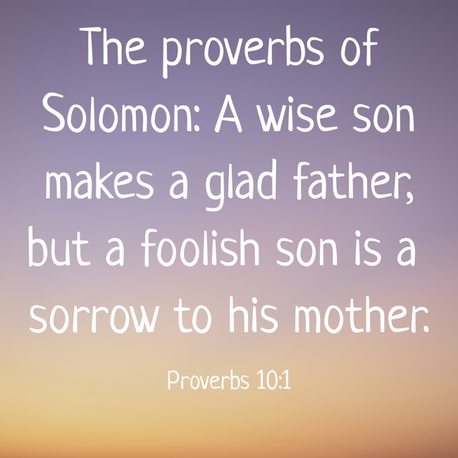 The proverbs of Solomon: A wise son makes a glad father, but a foolish son is a sorrow to his mother. - Proverbs 10:1