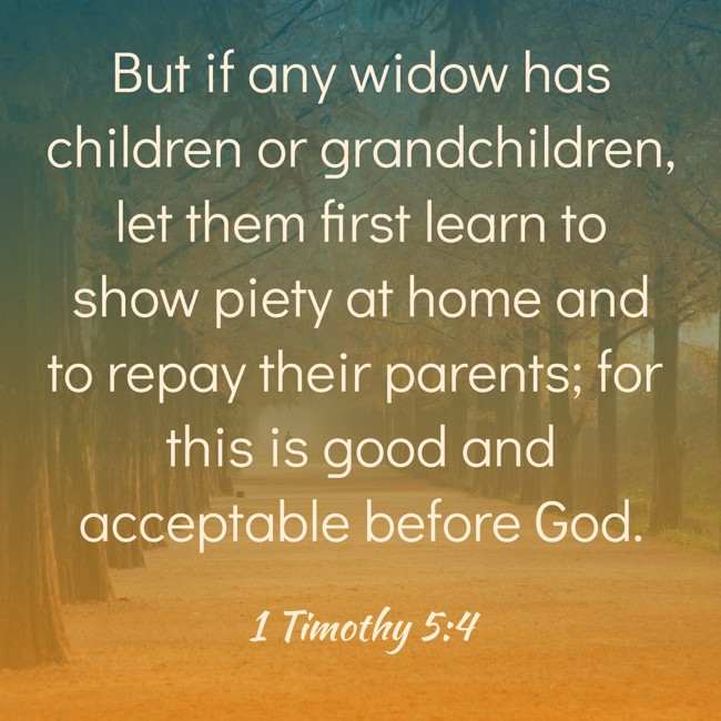 But if any widow has children or grandchildren, let them first learn to show piety at home and to repay their parents; for this is good and acceptable before God. - 1 Timothy 5:4