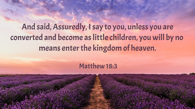 And said, Assuredly, I say to you, unless you are converted and become as little children, you will by no means enter the kingdom of heaven. - Matthew 18:3