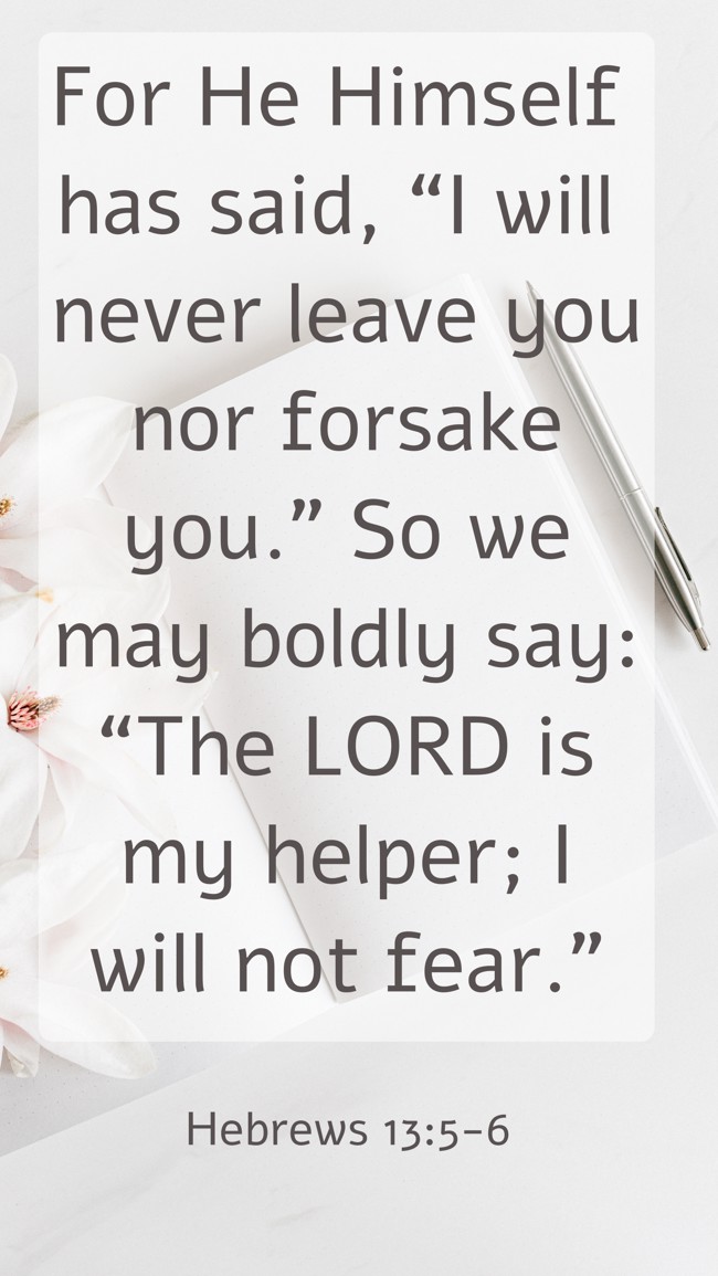 For He Himself has said, “I will never leave you nor forsake you.” So we may boldly say: “The LORD is my helper; I will not fear.” - Hebrews 13:5-6