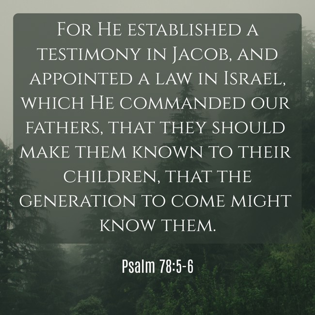 For He established a testimony in Jacob, and appointed a law in Israel, which He commanded our fathers, that they should make them known to their children, that the generation to come might know them. - Psalm 78:5-6