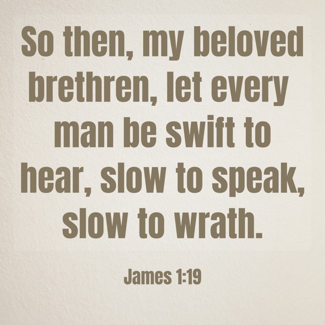 So then, my beloved brethren, let every man be swift to hear, slow to speak, slow to wrath. - James 1:19