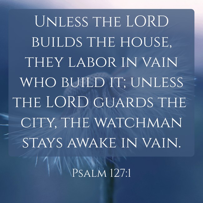 Unless the LORD builds the house, they labor in vain who build it; unless the LORD guards the city, the watchman stays awake in vain. - Psalm 127:1