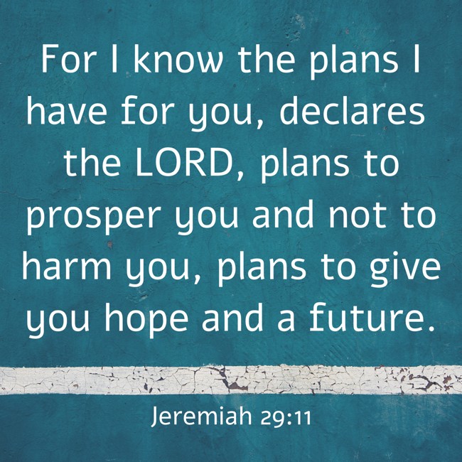 For I know the plans I have for you, declares the LORD, plans to prosper you and not to harm you, plans to give you hope and a future. - Jeremiah 29:11