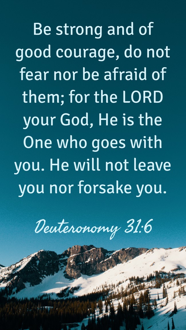 Be strong and of good courage, do not fear nor be afraid of them; for the LORD your God, He is the One who goes with you. He will not leave you nor forsake you. - Deuteronomy 31:6