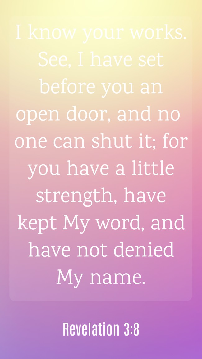 I know your works. See, I have set before you an open door, and no one can shut it; for you have a little strength, have kept My word, and have not denied My name. - Revelation 3:8