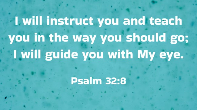 I will instruct you and teach you in the way you should go; I will guide you with My eye. - Psalm 32:8
