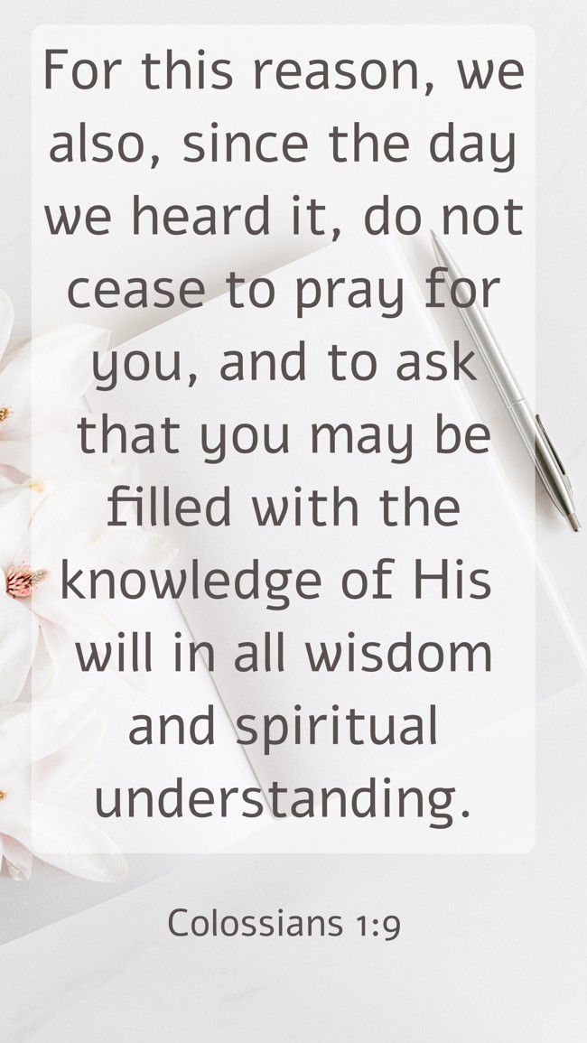 For this reason, we also, since the day we heard it, do not cease to pray for you, and to ask that you may be filled with the knowledge of His will in all wisdom and spiritual understanding. - Colossians 1:9