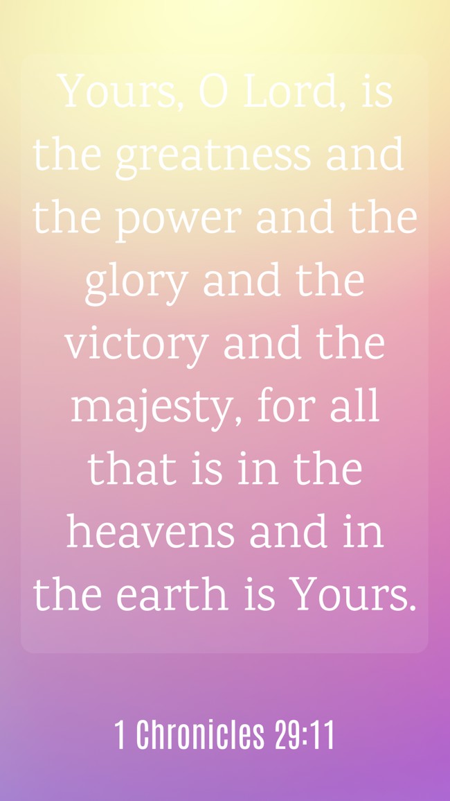 Yours, O Lord, is the greatness and the power and the glory and the victory and the majesty, for all that is in the heavens and in the earth is Yours.   - 1 Chronicles 29:11 