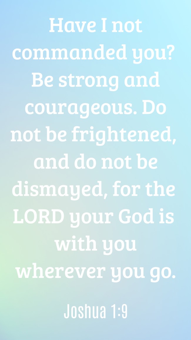  Have I not commanded you? Be strong and courageous. Do not be frightened, and do not be dismayed, for the LORD your God is with you wherever you go.   - Joshua 1:9 