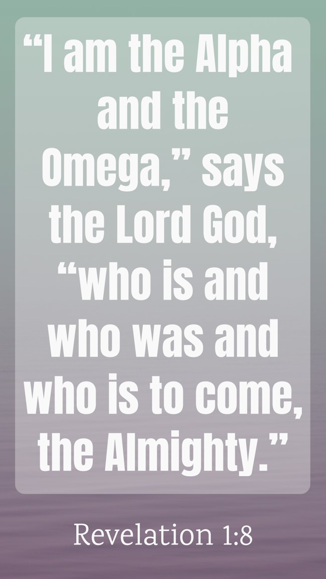  “I am the Alpha and the Omega,” says the Lord God, “who is and who was and who is to come, the Almighty.”   - Revelation 1:8 