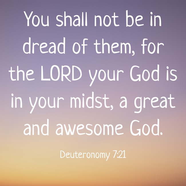  You shall not be in dread of them, for the LORD your God is in your midst, a great and awesome God.   - Deuteronomy 7:21 