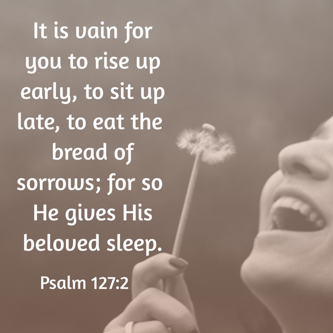 It is vain for you to rise up early, to sit up late, to eat the bread of sorrows; for so He gives His beloved sleep. - Psalm 127:2