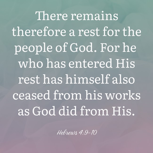 There remains therefore a rest for the people of God. For he who has entered His rest has himself also ceased from his works as God did from His. - Hebrews 4:9-10