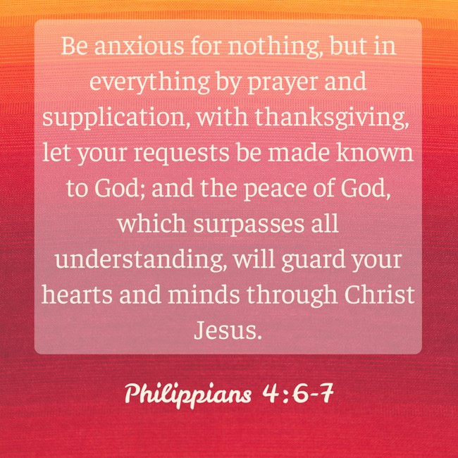 Be anxious for nothing, but in everything by prayer and supplication, with thanksgiving, let your requests be made known to God; and the peace of God, which surpasses all understanding, will guard your hearts and minds through Christ Jesus. - Philippians 4:6-7