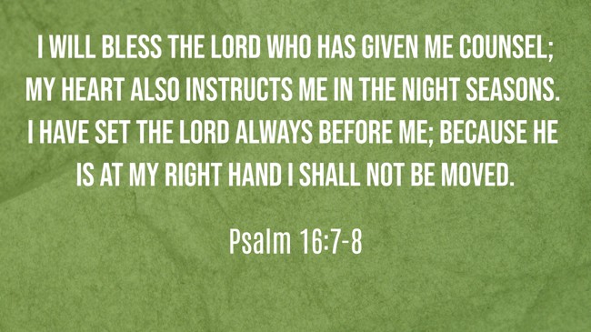 I will bless the LORD who has given me counsel; My heart also instructs me in the night seasons. I have set the LORD always before me; because He is at my right hand I shall not be moved. - Psalm 16:7-8