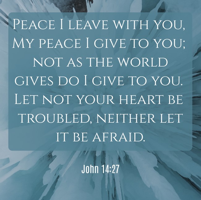 Peace I leave with you, My peace I give to you; not as the world gives do I give to you. Let not your heart be troubled, neither let it be afraid. - John 14:27