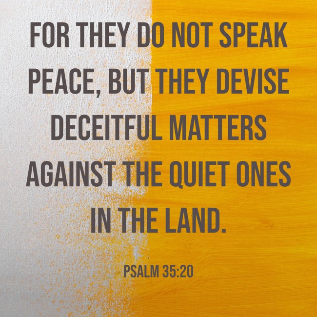 For they do not speak peace, but they devise deceitful matters against the quiet ones in the land. - Psalm 35:20