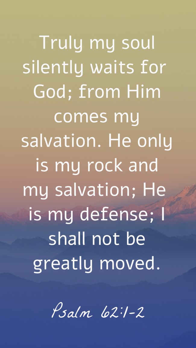 Truly my soul silently waits for God; from Him comes my salvation. He only is my rock and my salvation; He is my defense; I shall not be greatly moved. - Psalm 62:1-2