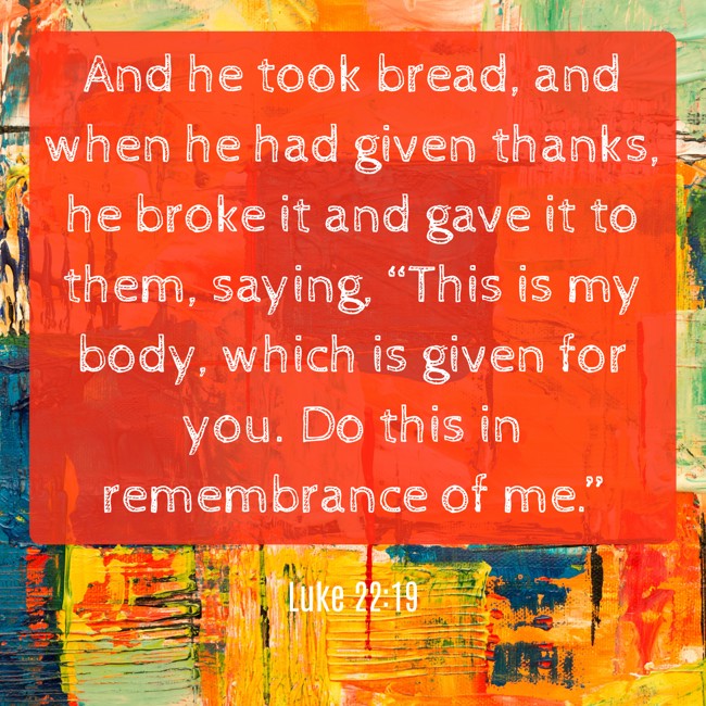 And he took bread, and when he had given thanks, he broke it and gave it to them, saying, “This is my body, which is given for you. Do this in remembrance of me.” - Luke 22:19
