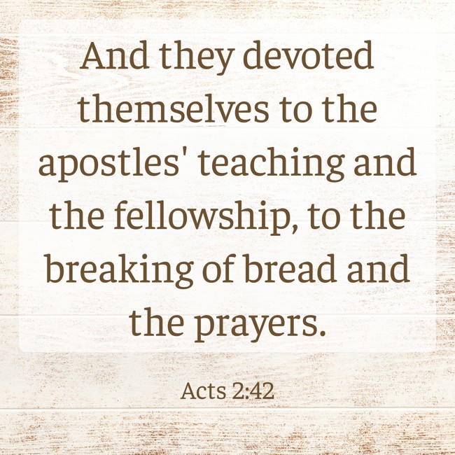 And they devoted themselves to the apostles' teaching and the fellowship, to the breaking of bread and the prayers. - Acts 2:42