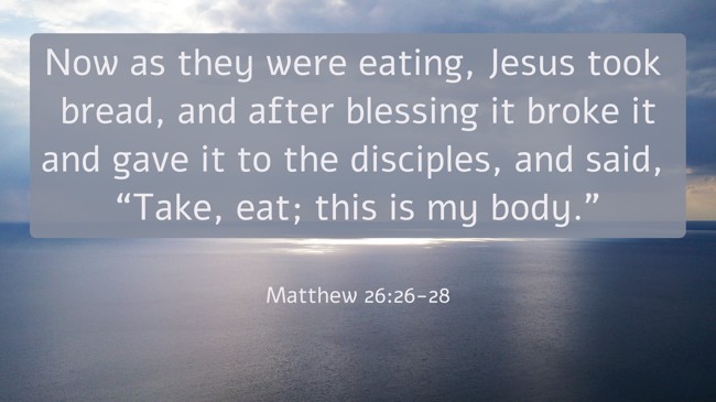 Now as they were eating, Jesus took bread, and after blessing it broke it and gave it to the disciples, and said, “Take, eat; this is my body.” - Matthew 26:26-28