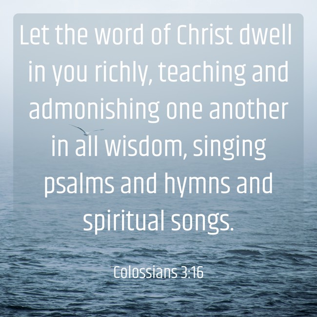 Let the word of Christ dwell in you richly, teaching and admonishing one another in all wisdom, singing psalms and hymns and spiritual songs. - Colossians 3:16