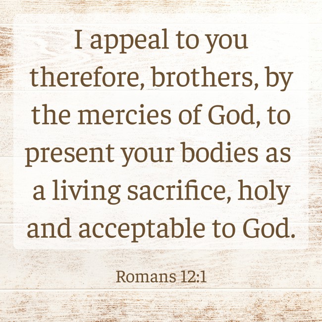 I appeal to you therefore, brothers, by the mercies of God, to present your bodies as a living sacrifice, holy and acceptable to God. - Romans 12:1