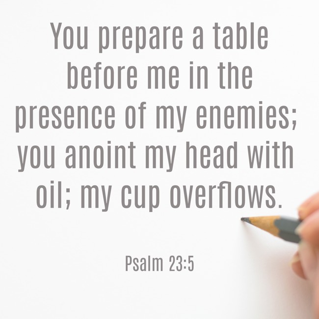 You prepare a table before me in the presence of my enemies; you anoint my head with oil; my cup overflows. - Psalm 23:5