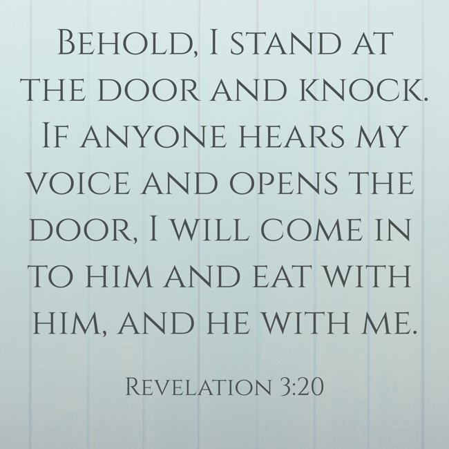 Behold, I stand at the door and knock. If anyone hears my voice and opens the door, I will come in to him and eat with him, and he with me. - Revelation 3:20