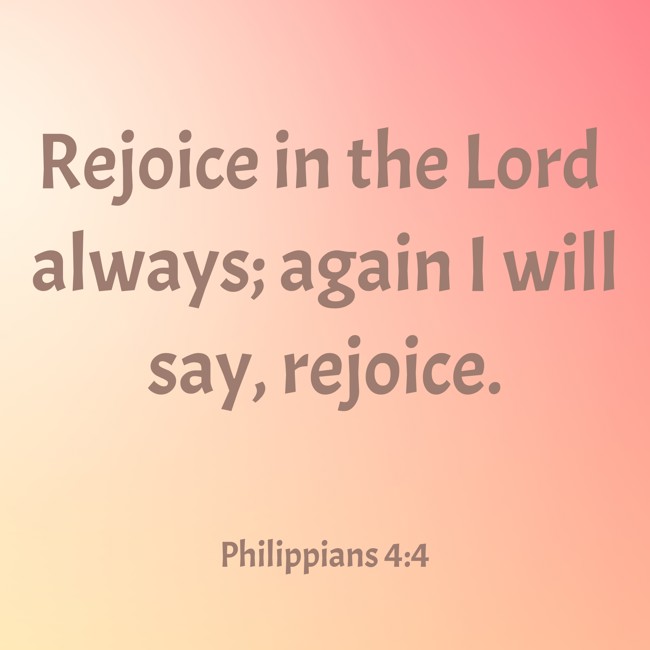Rejoice in the Lord always; again I will say, rejoice. - Philippians 4:4