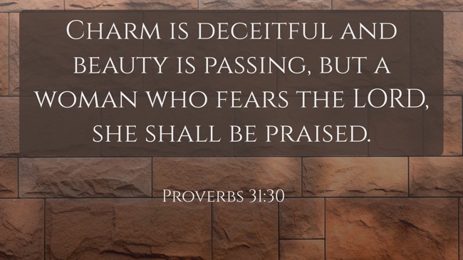 Charm is deceitful and beauty is passing, but a woman who fears the LORD, she shall be praised. - Proverbs 31:30