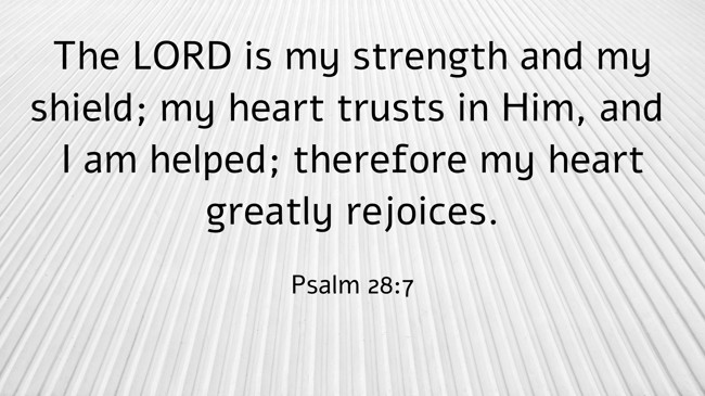 The LORD is my strength and my shield; my heart trusts in Him, and I am helped; therefore my heart greatly rejoices. - Psalm 28:7