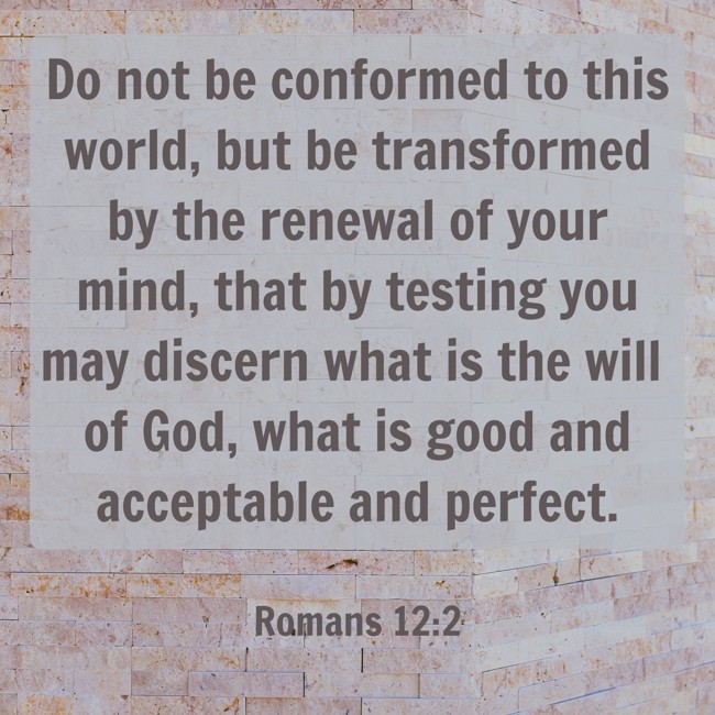 Do not be conformed to this world, but be transformed by the renewal of your mind, that by testing you may discern what is the will of God, what is good and acceptable and perfect. - Romans 12:2