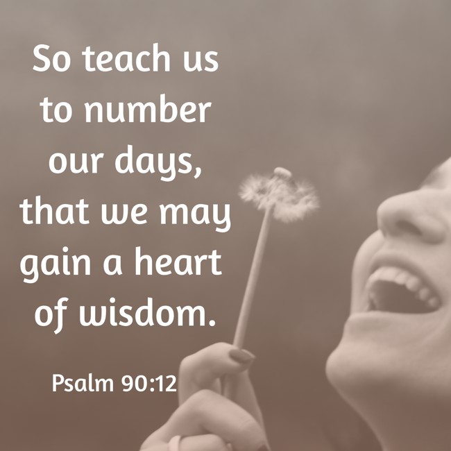  So teach us to number our days, that we may gain a heart of wisdom.   - Psalm 90:12 