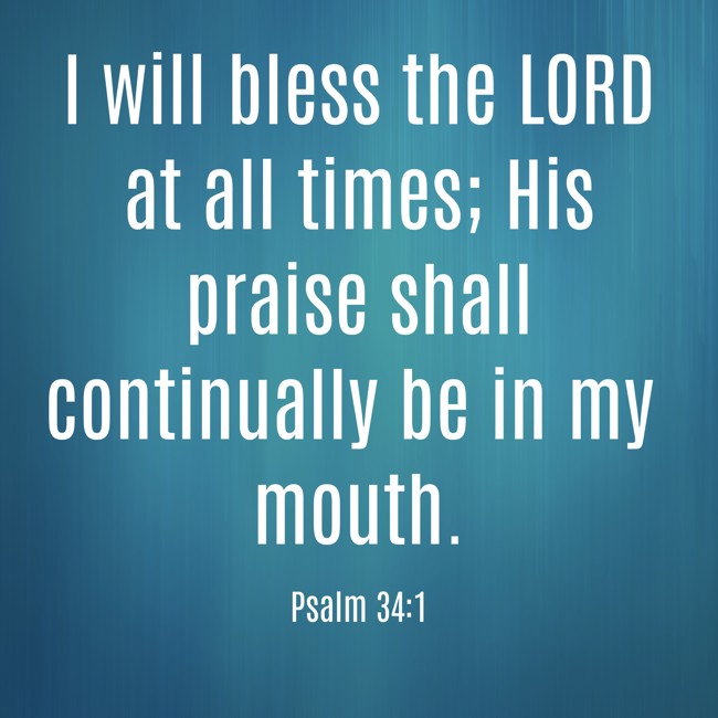  I will bless the LORD at all times; His praise shall continually be in my mouth.   - Psalm 34:1 