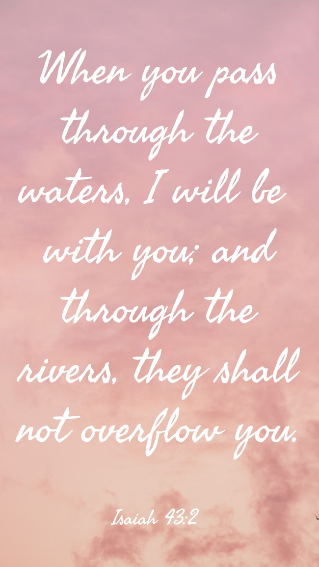 When you pass through the waters, I will be with you; and through the rivers, they shall not overflow you. - Isaiah 43:2