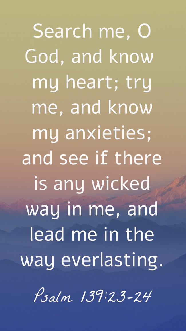 Search me, O God, and know my heart; try me, and know my anxieties; and see if there is any wicked way in me, and lead me in the way everlasting. - Psalm 139:23-24
