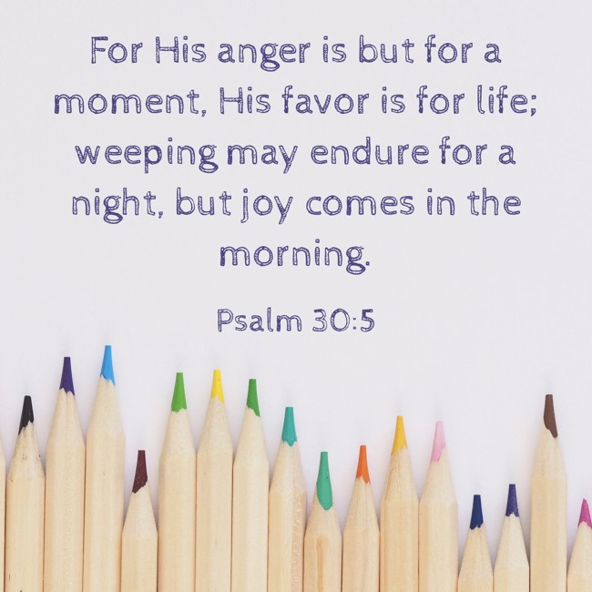 For His anger is but for a moment, His favor is for life; weeping may endure for a night, but joy comes in the morning. - Psalm 30:5