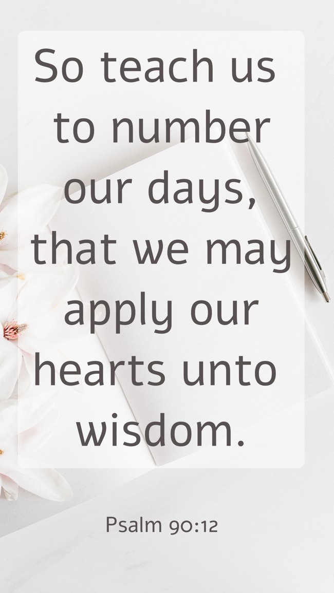  So teach us to number our days, that we may apply our hearts unto wisdom.   - Psalm 90:12 