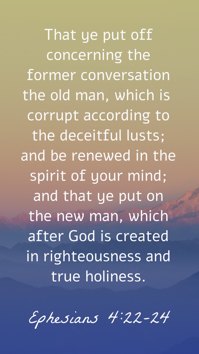  That ye put off concerning the former conversation the old man, which is corrupt according to the deceitful lusts; and be renewed in the spirit of your mind; and that ye put on the new man, which after God is created in righteousness and true holiness.   - Ephesians 4:22-24 