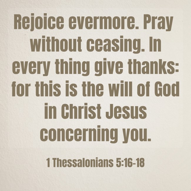  Rejoice evermore. Pray without ceasing. In every thing give thanks: for this is the will of God in Christ Jesus concerning you.   - 1 Thessalonians 5:16-18 