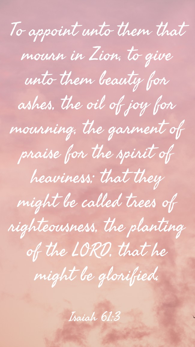  To appoint unto them that mourn in Zion, to give unto them beauty for ashes, the oil of joy for mourning, the garment of praise for the spirit of heaviness; that they might be called trees of righteousness, the planting of the LORD, that he might be glorified.   - Isaiah 61:3 