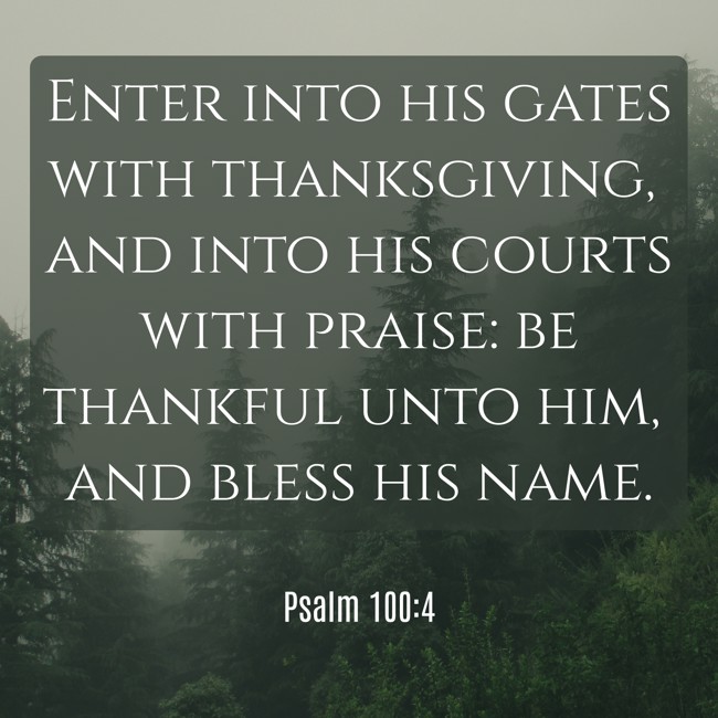  Enter into his gates with thanksgiving, and into his courts with praise: be thankful unto him, and bless his name.   - Psalm 100:4 