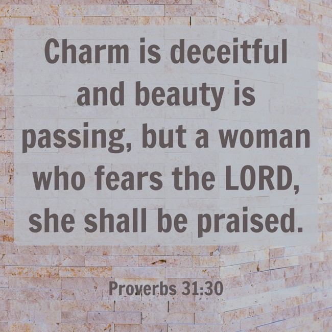 Charm is deceitful and beauty is passing, but a woman who fears the LORD, she shall be praised. - Proverbs 31:30