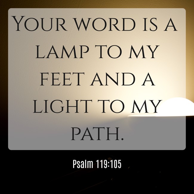 Your word is a lamp to my feet and a light to my path. - Psalm 119:105