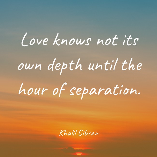 Love knows not its own depth until the hour of separation. - Khalil Gibran
