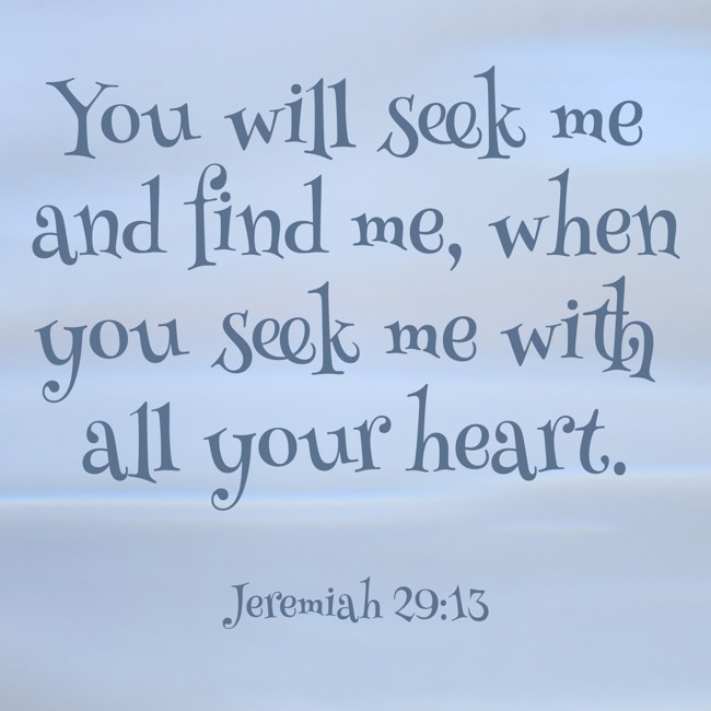 You will seek me and find me, when you seek me with all your heart. - Jeremiah 29:13