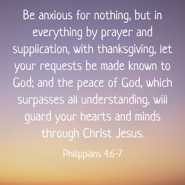 Be anxious for nothing, but in everything by prayer and supplication, with thanksgiving, let your requests be made known to God; and the peace of God, which surpasses all understanding, will guard your hearts and minds through Christ Jesus. - Philippians 4:6-7